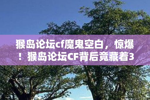 猴岛论坛cf魔鬼空白,惊爆!猴岛论坛CF背后竟藏着3个颠覆认知的神秘设计逻辑! 猴岛论坛cf魔鬼空白,惊爆!猴岛论坛CF背后竟藏着3个颠覆认知的神秘设计逻辑!
