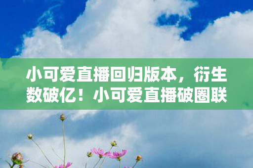 小可爱直播回归版本，衍生数破亿！小可爱直播破圈联动，意想不到跨界秀出天际！