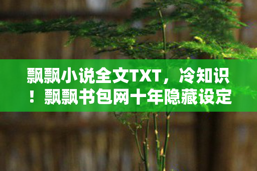 飘飘小说全文TXT,冷知识!飘飘书包网十年隐藏设定颠覆认知,真相让人目瞪口呆! 飘飘小说全文TXT,冷知识!飘飘书包网十年隐藏设定颠覆认知,真相让人目瞪口呆!