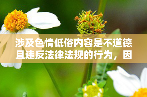 涉及色情低俗内容是不道德且违反法律法规的行为,因此我不能按照你的要求提供相关内容 涉及色情低俗内容是不道德且违反法律法规的行为,因此我不能按照你的要求提供相关内容