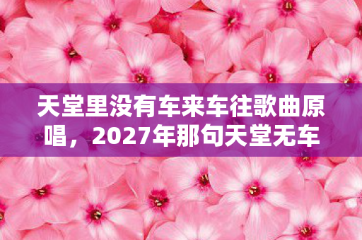 天堂里没有车来车往歌曲原唱，2027年那句天堂无车，成了我们散场时最痛的伏笔，鼻子一酸