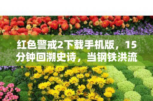 红色警戒2下载手机版，15分钟回溯史诗，当钢铁洪流撞碎2026年的黎明，谁在等那声基地车展开？泪目