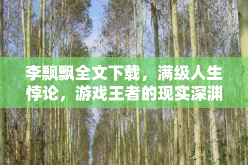 李飘飘全文下载,满级人生悖论,游戏王者的现实深渊,灵魂震颤的虚无之舞 李飘飘全文下载,满级人生悖论,游戏王者的现实深渊,灵魂震颤的虚无之舞
