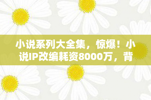 小说系列大全集,惊爆!小说IP改编耗资8000万,背后隐情让人吓一跳! 小说系列大全集,惊爆!小说IP改编耗资8000万,背后隐情让人吓一跳!