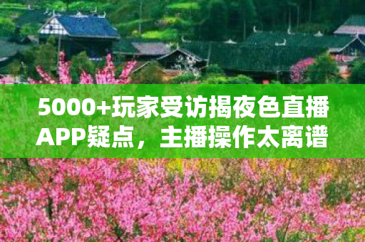 5000+玩家受访揭夜色直播APP疑点,主播操作太离谱,网友,绷不住了! 5000+玩家受访揭夜色直播APP疑点,主播操作太离谱,网友,绷不住了!