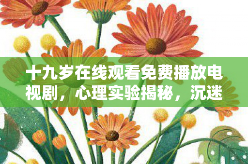 十九岁在线观看免费播放电视剧，心理实验揭秘，沉迷十九岁游戏，多巴胺陷阱细思极恐！