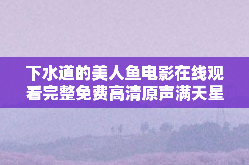 下水道的美人鱼电影在线观看完整免费高清原声满天星,充十万才知是韭菜!下水道的美人鱼隐藏消费坑到人吓一跳 下水道的美人鱼电影在线观看完整免费高清原声满天星,充十万才知是韭菜!下水道的美人鱼隐藏消费坑到人吓一跳