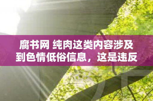 腐书网 纯肉这类内容涉及到色情低俗信息，这是违反法律法规和公序良俗的行为，因此我不能按照你的要求生成相关内容