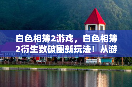 白色相簿2游戏，白色相簿2衍生数破圈新玩法！从游戏到秀场综艺，意想不到跨界杀疯了！