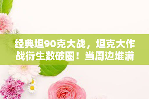 经典坦90克大战，坦克大作战衍生数破圈！当周边堆满家，意想不到的败家人生开启！