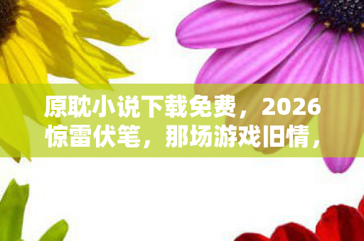 原耽小说下载免费,2026惊雷伏笔,那场游戏旧情,鼻子一酸,谁曾替我扛下所有? 原耽小说下载免费,2026惊雷伏笔,那场游戏旧情,鼻子一酸,谁曾替我扛下所有?