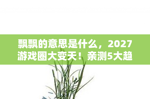 飘飘的意思是什么，2027游戏圈大变天！亲测5大趋势，错过这波心得真的要哭晕！