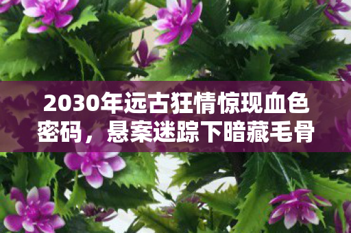 2030年远古狂情惊现血色密码,悬案迷踪下暗藏毛骨悚然真相! 2030年远古狂情惊现血色密码,悬案迷踪下暗藏毛骨悚然真相!
