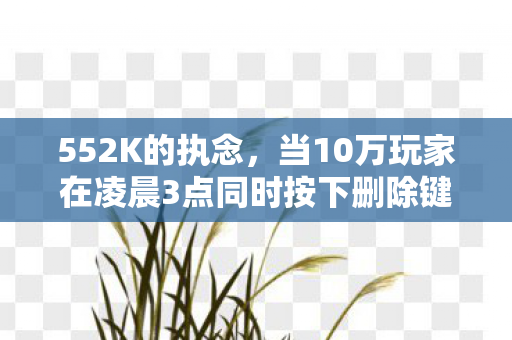 552K的执念,当10万玩家在凌晨3点同时按下删除键 552K的执念,当10万玩家在凌晨3点同时按下删除键