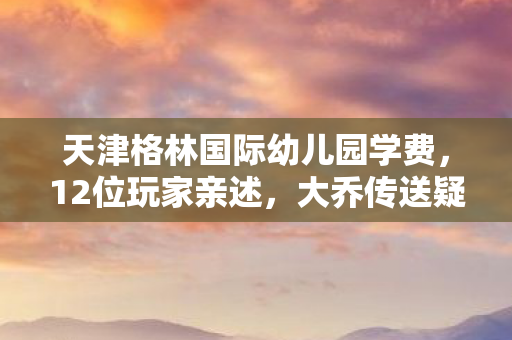 天津格林国际幼儿园学费，12位玩家亲述，大乔传送疑点重重，网吧里谁先绷不住泪洒当场？