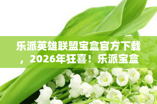 乐派英雄联盟宝盒官方下载，2026年狂喜！乐派宝盒藏何逆天惊喜，英雄联盟迷必看！