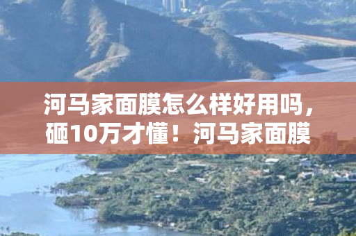 河马家面膜怎么样好用吗，砸10万才懂！河马家面膜隐藏陷阱曝光，钱包哭到脱水！