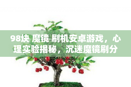 98块 魔镜 刷机安卓游戏，心理实验揭秘，沉迷魔镜刷分器的细思极恐自我囚禁