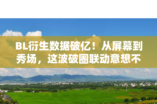 BL衍生数据破亿！从屏幕到秀场，这波破圈联动意想不到！