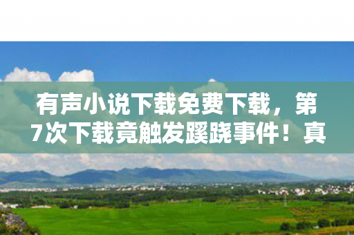 有声小说下载免费下载，第7次下载竟触发蹊跷事件！真相揭晓时，后背冷汗直冒！