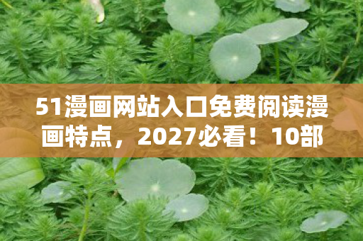 51漫画网站入口免费阅读漫画特点，2027必看！10部颠覆认知的色列漫画神作，错过=错过游戏灵感核爆点！