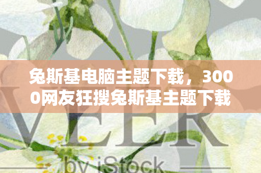 兔斯基电脑主题下载,3000网友狂搜兔斯基主题下载,这波情怀杀竟让退坑大佬当场破防? 兔斯基电脑主题下载,3000网友狂搜兔斯基主题下载,这波情怀杀竟让退坑大佬当场破防?