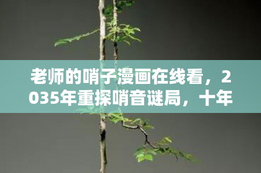 老师的哨子漫画在线看，2035年重探哨音谜局，十年谜团未解，真相竟颠覆认知！