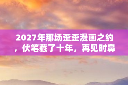 2027年那场歪歪漫画之约,伏笔藏了十年,再见时鼻子一酸 2027年那场歪歪漫画之约,伏笔藏了十年,再见时鼻子一酸