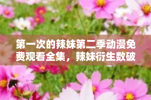 第一次的辣妹第二季动漫免费观看全集,辣妹衍生数破圈!当手办堆满屋,冰箱空荡竟是意想不到的结局! 第一次的辣妹第二季动漫免费观看全集,辣妹衍生数破圈!当手办堆满屋,冰箱空荡竟是意想不到的结局!