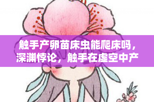 触手产卵苗床虫能爬床吗，深渊悖论，触手在虚空中产卵，自由意志竟是存在主义的囚笼？