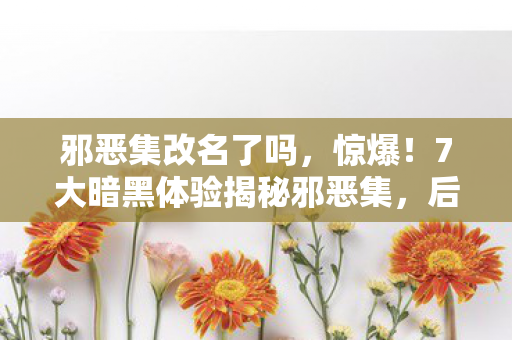 邪恶集改名了吗,惊爆!7大暗黑体验揭秘邪恶集,后背发凉的心得! 邪恶集改名了吗,惊爆!7大暗黑体验揭秘邪恶集,后背发凉的心得!