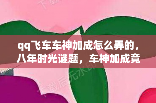 qq飞车车神加成怎么弄的，八年时光谜题，车神加成竟成绝响，泪目！