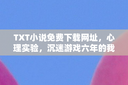 TXT小说免费下载网址，心理实验，沉迷游戏六年的我，细思极恐的自我麻醉报告