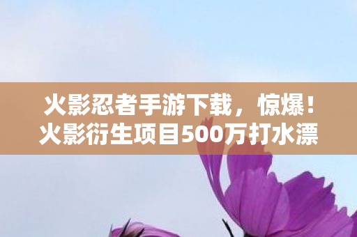 火影忍者手游下载，惊爆！火影衍生项目500万打水漂，隐情曝光让人吓一跳！