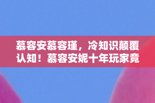 慕容安慕容瑾，冷知识颠覆认知！慕容安妮十年玩家竟目瞪口呆，新手教程都没通关？