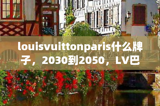 louisvuittonparis什么牌子，2030到2050，LV巴黎游戏宇宙，二十年变迁藏着怎样的震撼真相？