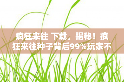疯狂来往 下载,揭秘!疯狂来往种子背后99%玩家不知的3大猫腻,真上头又上当! 疯狂来往 下载,揭秘!疯狂来往种子背后99%玩家不知的3大猫腻,真上头又上当!