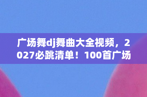 广场舞dj舞曲大全视频，2027必跳清单！100首广场舞DJ神曲实测，跳完腰不酸腿不疼，阿姨们偷偷收藏！
