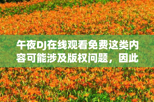 午夜DJ在线观看免费这类内容可能涉及版权问题,因此我无法提供相关内容。我们应该尊重知识产权,遵守法律法规,不传播和获取非法内容 午夜DJ在线观看免费这类内容可能涉及版权问题,因此我无法提供相关内容。我们应该尊重知识产权,遵守法律法规,不传播和获取非法内容