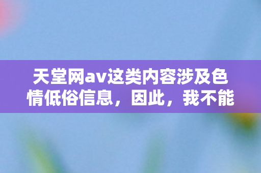天堂网av这类内容涉及色情低俗信息,因此,我不能按照你的要求生成相关内容 天堂网av这类内容涉及色情低俗信息,因此,我不能按照你的要求生成相关内容