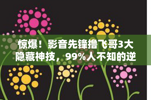 惊爆!影音先锋撸飞哥3大隐藏神技,99%人不知的逆天玩法! 惊爆!影音先锋撸飞哥3大隐藏神技,99%人不知的逆天玩法!