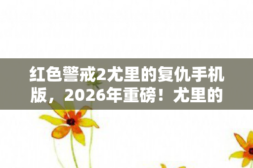 红色警戒2尤里的复仇手机版,2026年重磅!尤里的复仇新版本曝光,3大隐藏势力浮出水面? 红色警戒2尤里的复仇手机版,2026年重磅!尤里的复仇新版本曝光,3大隐藏势力浮出水面?