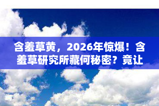 含羞草黄,2026年惊爆!含羞草研究所藏何秘密?竟让众人情绪沸腾难抑! 含羞草黄,2026年惊爆!含羞草研究所藏何秘密?竟让众人情绪沸腾难抑!