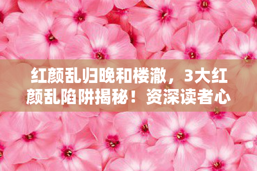 红颜乱归晚和楼澈,3大红颜乱陷阱揭秘!资深读者心得避坑指南必看 红颜乱归晚和楼澈,3大红颜乱陷阱揭秘!资深读者心得避坑指南必看