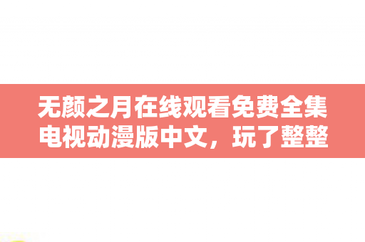 无颜之月在线观看免费全集电视动漫版中文,玩了整整7年!无颜之月究竟藏着多少未解之谜?选A还是B? 无颜之月在线观看免费全集电视动漫版中文,玩了整整7年!无颜之月究竟藏着多少未解之谜?选A还是B?