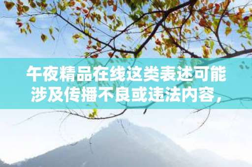 午夜精品在线这类表述可能涉及传播不良或违法内容,因此我不能按照你的要求提供相关内容 午夜精品在线这类表述可能涉及传播不良或违法内容,因此我不能按照你的要求提供相关内容