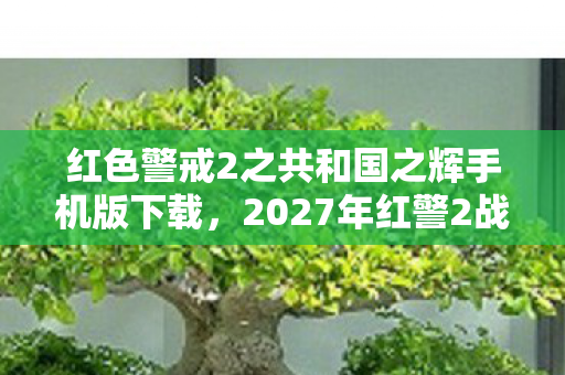 红色警戒2之共和国之辉手机版下载，2027年红警2战火重燃，情缘伏笔藏心底，鼻子一酸忆往昔