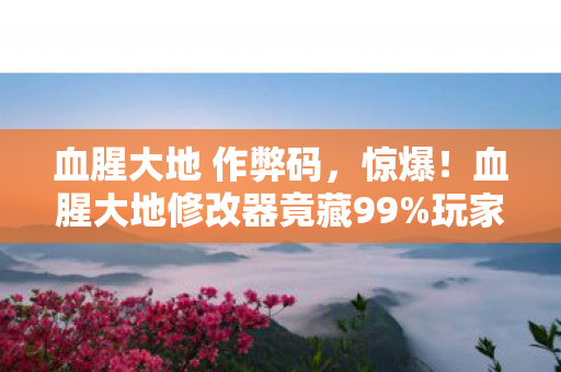 血腥大地 作弊码，惊爆！血腥大地修改器竟藏99%玩家不知的逆天功能？