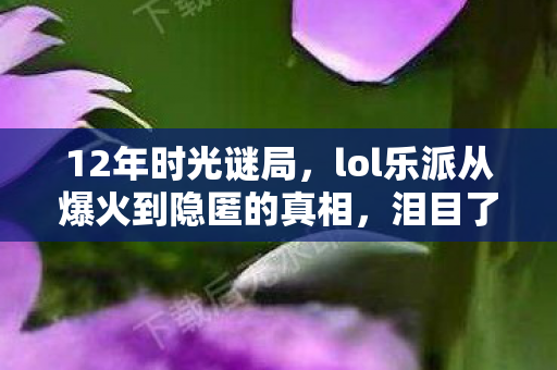 12年时光谜局，lol乐派从爆火到隐匿的真相，泪目了！