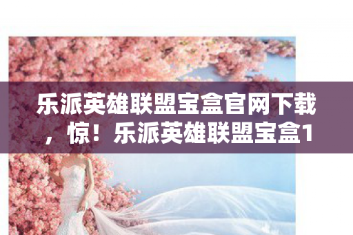 乐派英雄联盟宝盒官网下载，惊！乐派英雄联盟宝盒15.0版本蹊跷大改，老玩家直呼爷青结